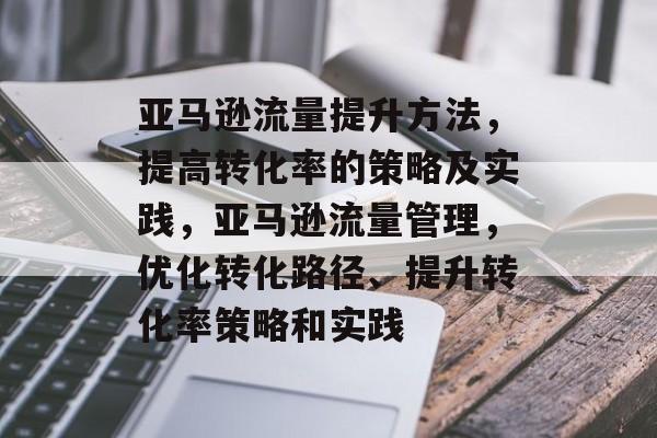 亚马逊流量提升方法,提高转化率的策略及实践,亚马逊流量管理,优化转化路径、提升转化率策略和实践 亚马逊流量提升方法,提高转化率的策略及实践,亚马逊流量管理,优化转化路径、提升转化率策略和实践