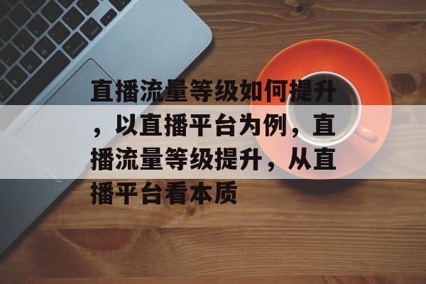 直播流量等级如何提升,以直播平台为例,直播流量等级提升,从直播平台看本质 直播流量等级如何提升,以直播平台为例,直播流量等级提升,从直播平台看本质