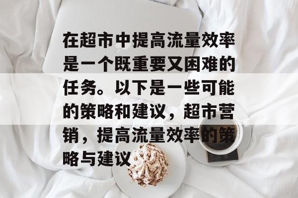 在超市中提高流量效率是一个既重要又困难的任务。以下是一些可能的策略和建议，超市营销，提高流量效率的策略与建议