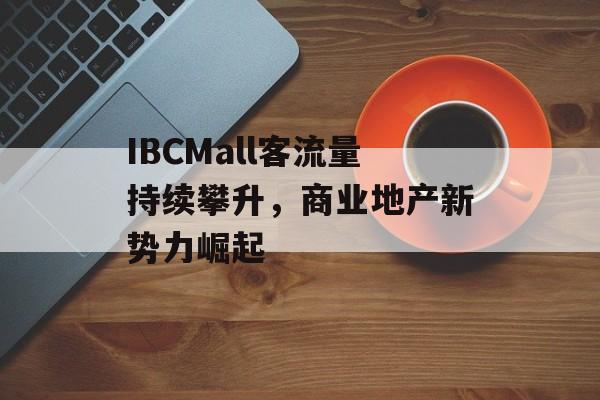 IBCMall客流量持续攀升,商业地产新势力崛起 IBCMall客流量持续攀升,商业地产新势力崛起