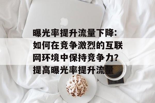 曝光率提升流量下降:如何在竞争激烈的互联网环境中保持竞争力？提高曝光率提升流量