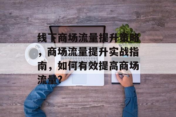 线下商场流量提升策略,商场流量提升实战指南,如何有效提高商场流量? 线下商场流量提升策略,商场流量提升实战指南,如何有效提高商场流量?