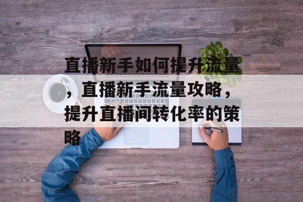 直播新手如何提升流量,直播新手流量攻略,提升直播间转化率的策略 直播新手如何提升流量,直播新手流量攻略,提升直播间转化率的策略