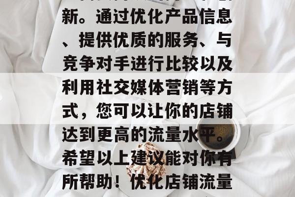 总的来说,提升店铺流量需要持续的努力和创新。通过优化产品信息、提供优质的服务、与竞争对手进行比较以及利用社交媒体营销等方式,您可以让你的店铺达到更高的流量水平。希望以上建议能对你有所帮助!优化店铺流量,持续努力创新提高店铺流量策略 总的来说,提升店铺流量需要持续的努力和创新。通过优化产品信息、提供优质的服务、与竞争对手进行比较以及利用社交媒体营销等方式,您可以让你的店铺达到更高的流量水平。希望以上建议能对你有所帮助!优化店铺流量,持续努力创新提高店铺流量策略