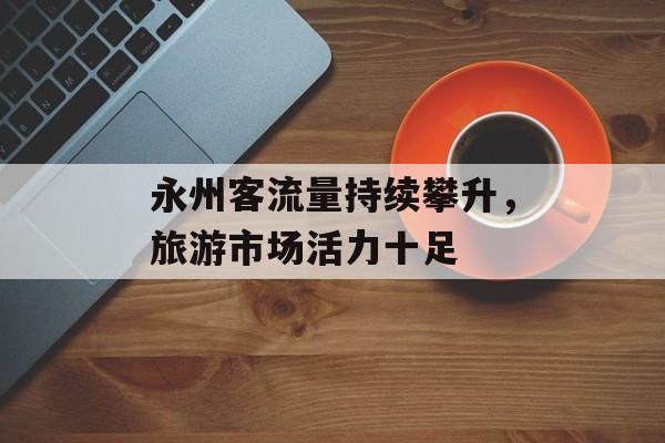 永州客流量持续攀升,旅游市场活力十足 永州客流量持续攀升,旅游市场活力十足