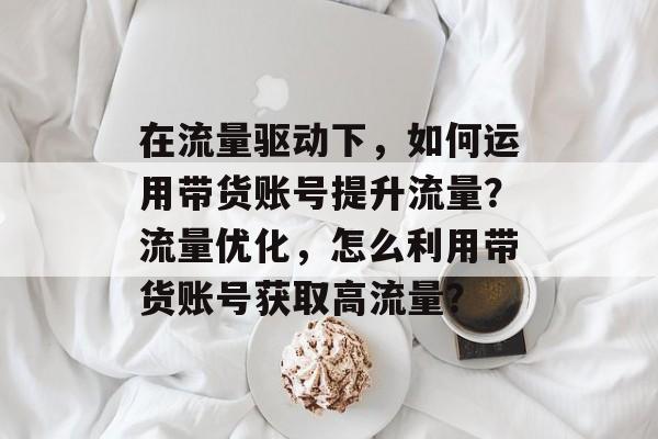在流量驱动下，如何运用带货账号提升流量？流量优化，怎么利用带货账号获取高流量？