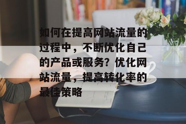 如何在提高网站流量的过程中，不断优化自己的产品或服务？优化网站流量，提高转化率的最佳策略