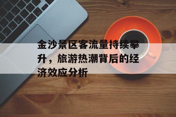 金沙景区客流量持续攀升,旅游热潮背后的经济效应分析 金沙景区客流量持续攀升,旅游热潮背后的经济效应分析