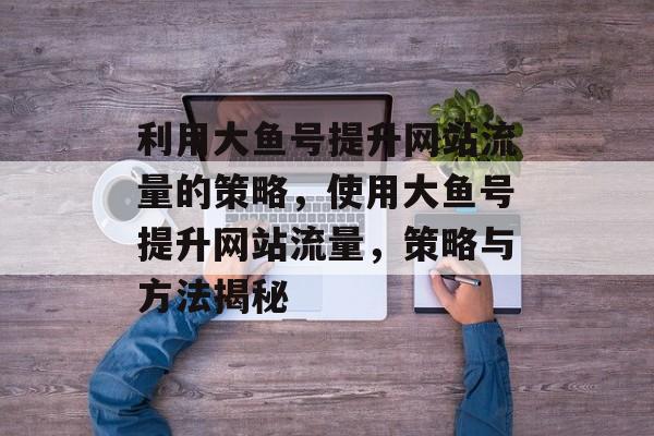 利用大鱼号提升网站流量的策略,使用大鱼号提升网站流量,策略与方法揭秘 利用大鱼号提升网站流量的策略,使用大鱼号提升网站流量,策略与方法揭秘