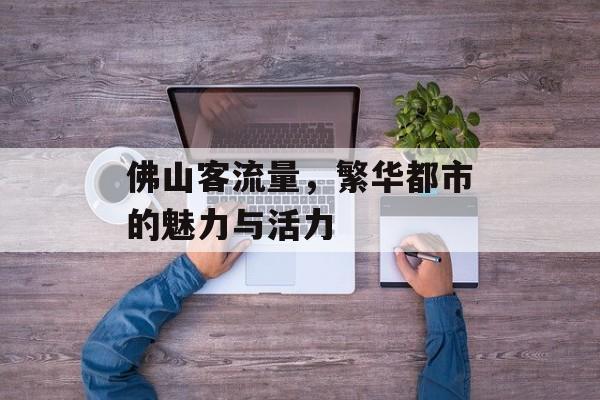 佛山客流量,繁华都市的魅力与活力 佛山客流量,繁华都市的魅力与活力