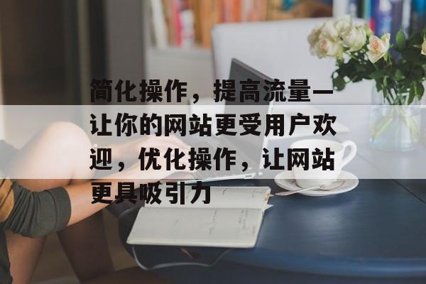 简化操作，提高流量—让你的网站更受用户欢迎，优化操作，让网站更具吸引力