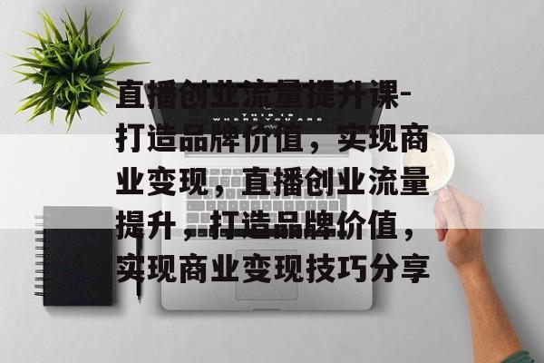 直播创业流量提升课-打造品牌价值，实现商业变现，直播创业流量提升，打造品牌价值，实现商业变现技巧分享