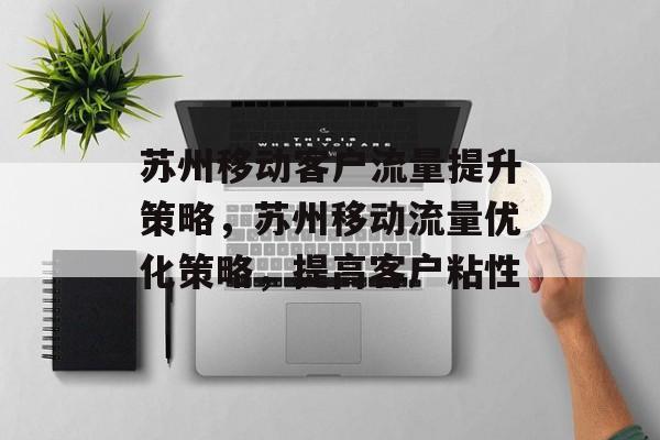 苏州移动客户流量提升策略，苏州移动流量优化策略，提高客户粘性