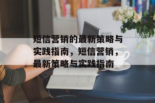 短信营销的最新策略与实践指南,短信营销,最新策略与实践指南 短信营销的最新策略与实践指南,短信营销,最新策略与实践指南