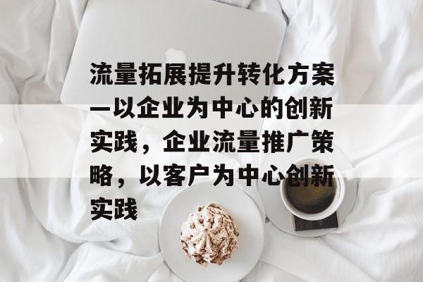 流量拓展提升转化方案—以企业为中心的创新实践,企业流量推广策略,以客户为中心创新实践 流量拓展提升转化方案—以企业为中心的创新实践,企业流量推广策略,以客户为中心创新实践