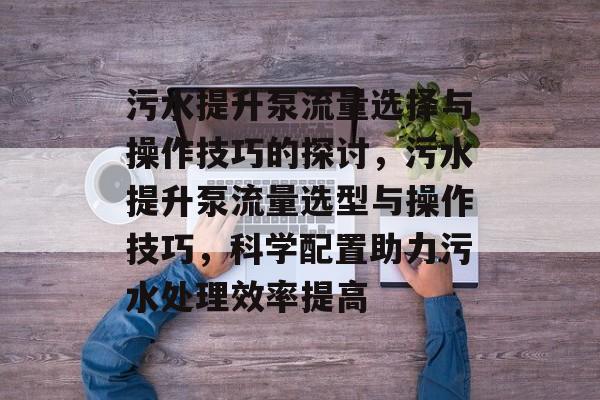 污水提升泵流量选择与操作技巧的探讨,污水提升泵流量选型与操作技巧,科学配置助力污水处理效率提高 污水提升泵流量选择与操作技巧的探讨,污水提升泵流量选型与操作技巧,科学配置助力污水处理效率提高