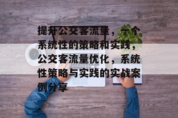 提升公交客流量，一个系统性的策略和实践，公交客流量优化，系统性策略与实践的实战案例分享