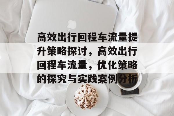 高效出行回程车流量提升策略探讨,高效出行回程车流量,优化策略的探究与实践案例分析 高效出行回程车流量提升策略探讨,高效出行回程车流量,优化策略的探究与实践案例分析