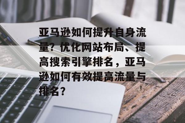 亚马逊如何提升自身流量?优化网站布局、提高搜索引擎排名,亚马逊如何有效提高流量与排名? 亚马逊如何提升自身流量?优化网站布局、提高搜索引擎排名,亚马逊如何有效提高流量与排名?