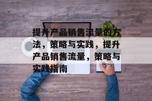 提升产品销售流量的方法,策略与实践,提升产品销售流量,策略与实践指南 提升产品销售流量的方法,策略与实践,提升产品销售流量,策略与实践指南