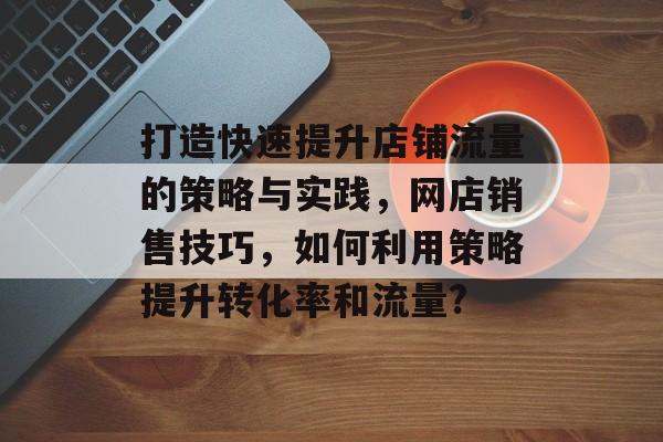 打造快速提升店铺流量的策略与实践，网店销售技巧，如何利用策略提升转化率和流量?