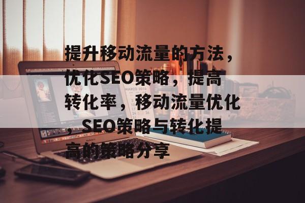 提升移动流量的方法,优化SEO策略,提高转化率,移动流量优化,SEO策略与转化提高的策略分享 提升移动流量的方法,优化SEO策略,提高转化率,移动流量优化,SEO策略与转化提高的策略分享