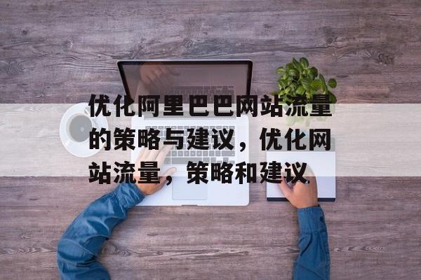 优化阿里巴巴网站流量的策略与建议,优化网站流量,策略和建议 优化阿里巴巴网站流量的策略与建议,优化网站流量,策略和建议