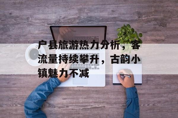 户县旅游热力分析,客流量持续攀升,古韵小镇魅力不减 户县旅游热力分析,客流量持续攀升,古韵小镇魅力不减