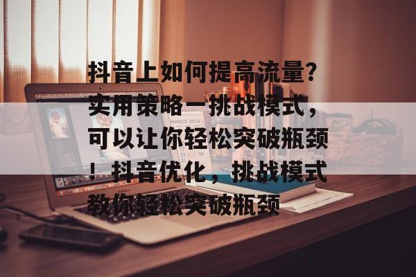 抖音上如何提高流量?实用策略一挑战模式,可以让你轻松突破瓶颈!抖音优化,挑战模式教你轻松突破瓶颈 抖音上如何提高流量?实用策略一挑战模式,可以让你轻松突破瓶颈!抖音优化,挑战模式教你轻松突破瓶颈