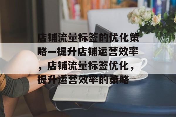 店铺流量标签的优化策略—提升店铺运营效率,店铺流量标签优化,提升运营效率的策略 店铺流量标签的优化策略—提升店铺运营效率,店铺流量标签优化,提升运营效率的策略