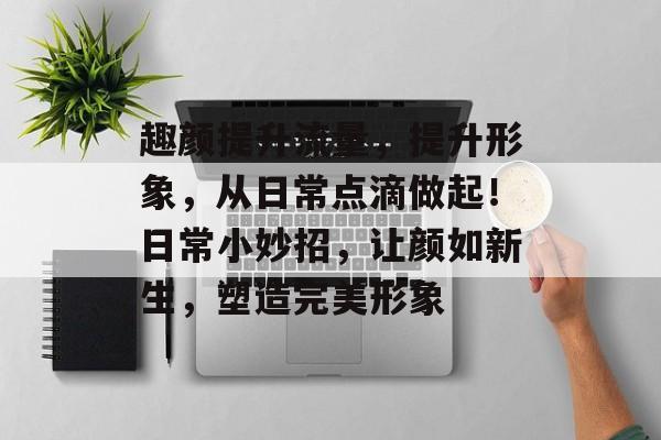 趣颜提升流量,提升形象,从日常点滴做起!日常小妙招,让颜如新生,塑造完美形象 趣颜提升流量,提升形象,从日常点滴做起!日常小妙招,让颜如新生,塑造完美形象