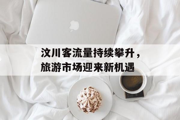 汶川客流量持续攀升,旅游市场迎来新机遇 汶川客流量持续攀升,旅游市场迎来新机遇