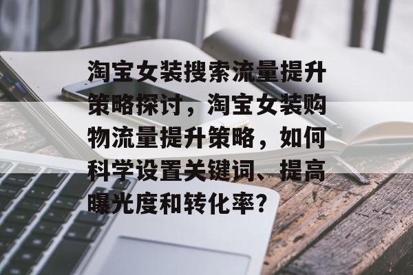 淘宝女装搜索流量提升策略探讨,淘宝女装购物流量提升策略,如何科学设置关键词、提高曝光度和转化率? 淘宝女装搜索流量提升策略探讨,淘宝女装购物流量提升策略,如何科学设置关键词、提高曝光度和转化率?