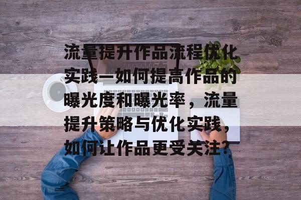 流量提升作品流程优化实践—如何提高作品的曝光度和曝光率,流量提升策略与优化实践,如何让作品更受关注? 流量提升作品流程优化实践—如何提高作品的曝光度和曝光率,流量提升策略与优化实践,如何让作品更受关注?