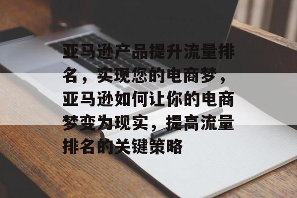 亚马逊产品提升流量排名，实现您的电商梦，亚马逊如何让你的电商梦变为现实，提高流量排名的关键策略