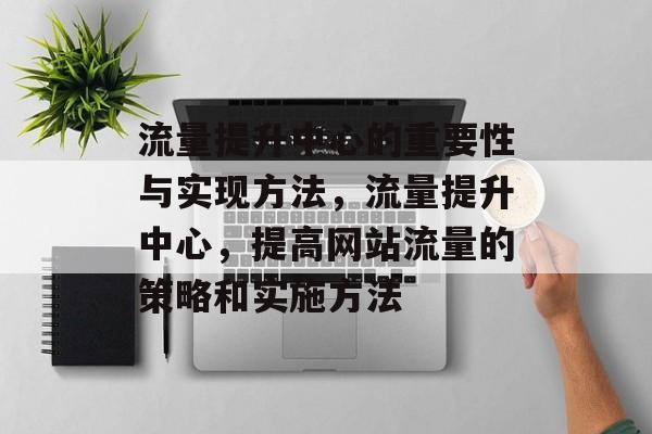 流量提升中心的重要性与实现方法,流量提升中心,提高网站流量的策略和实施方法 流量提升中心的重要性与实现方法,流量提升中心,提高网站流量的策略和实施方法