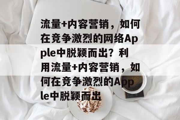 流量+内容营销，如何在竞争激烈的网络Apple中脱颖而出？利用流量+内容营销，如何在竞争激烈的Apple中脱颖而出