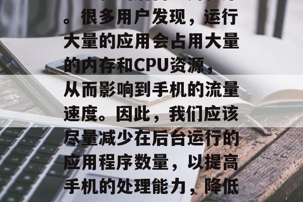 首先,我们可以调整华为手机的后台应用程序。很多用户发现,运行大量的应用会占用大量的内存和CPU资源,从而影响到手机的流量速度。因此,我们应该尽量减少在后台运行的应用程序数量,以提高手机的处理能力,降低后台运行应用量,优化手机流量处理能力 首先,我们可以调整华为手机的后台应用程序。很多用户发现,运行大量的应用会占用大量的内存和CPU资源,从而影响到手机的流量速度。因此,我们应该尽量减少在后台运行的应用程序数量,以提高手机的处理能力,降低后台运行应用量,优化手机流量处理能力