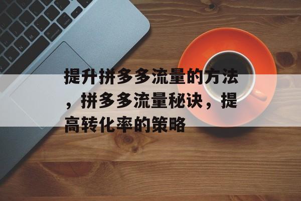 提升拼多多流量的方法,拼多多流量秘诀,提高转化率的策略 提升拼多多流量的方法,拼多多流量秘诀,提高转化率的策略