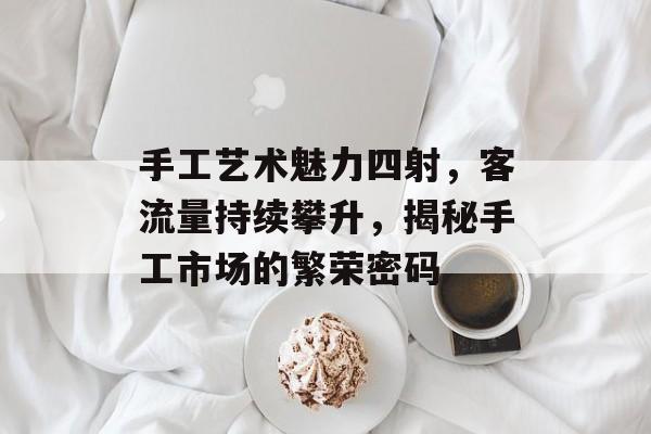手工艺术魅力四射,客流量持续攀升,揭秘手工市场的繁荣密码 手工艺术魅力四射,客流量持续攀升,揭秘手工市场的繁荣密码