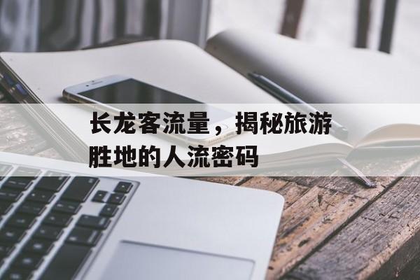 长龙客流量,揭秘旅游胜地的人流密码 长龙客流量,揭秘旅游胜地的人流密码