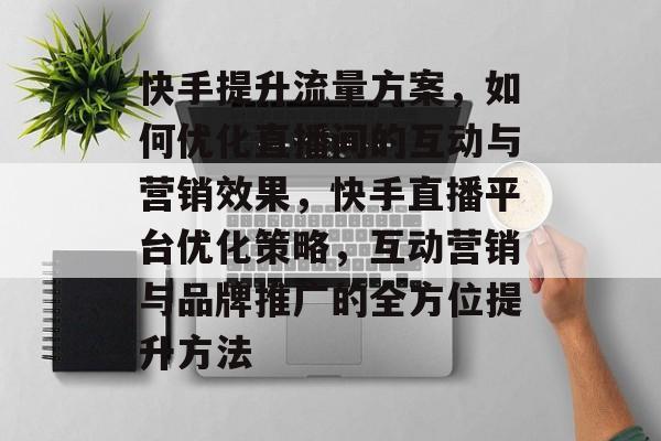 快手提升流量方案,如何优化直播间的互动与营销效果,快手直播平台优化策略,互动营销与品牌推广的全方位提升方法 快手提升流量方案,如何优化直播间的互动与营销效果,快手直播平台优化策略,互动营销与品牌推广的全方位提升方法
