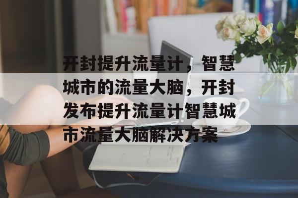 开封提升流量计,智慧城市的流量大脑,开封发布提升流量计智慧城市流量大脑解决方案 开封提升流量计,智慧城市的流量大脑,开封发布提升流量计智慧城市流量大脑解决方案