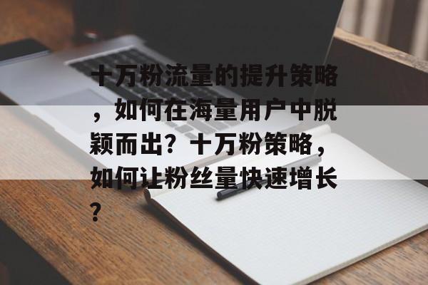 十万粉流量的提升策略,如何在海量用户中脱颖而出?十万粉策略,如何让粉丝量快速增长? 十万粉流量的提升策略,如何在海量用户中脱颖而出?十万粉策略,如何让粉丝量快速增长?