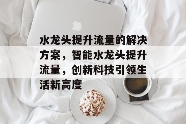 水龙头提升流量的解决方案,智能水龙头提升流量,创新科技引领生活新高度 水龙头提升流量的解决方案,智能水龙头提升流量,创新科技引领生活新高度