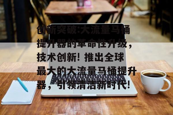 创新突破:大流量马桶提升器的革命性升级,技术创新! 推出全球最大的大流量马桶提升器,引领清洁新时代! 创新突破:大流量马桶提升器的革命性升级,技术创新! 推出全球最大的大流量马桶提升器,引领清洁新时代!