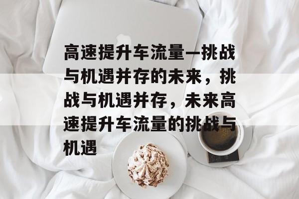 高速提升车流量—挑战与机遇并存的未来,挑战与机遇并存,未来高速提升车流量的挑战与机遇 高速提升车流量—挑战与机遇并存的未来,挑战与机遇并存,未来高速提升车流量的挑战与机遇