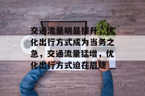 交通流量明显提升,优化出行方式成为当务之急,交通流量猛增,优化出行方式迫在眉睫 交通流量明显提升,优化出行方式成为当务之急,交通流量猛增,优化出行方式迫在眉睫