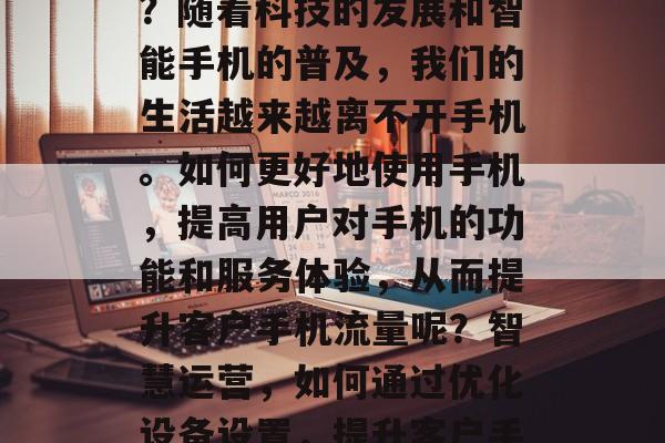 如何提升客户手机流量?随着科技的发展和智能手机的普及,我们的生活越来越离不开手机。如何更好地使用手机,提高用户对手机的功能和服务体验,从而提升客户手机流量呢?智慧运营,如何通过优化设备设置,提升客户手机流量? 如何提升客户手机流量?随着科技的发展和智能手机的普及,我们的生活越来越离不开手机。如何更好地使用手机,提高用户对手机的功能和服务体验,从而提升客户手机流量呢?智慧运营,如何通过优化设备设置,提升客户手机流量?