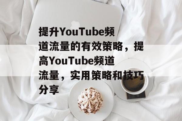 提升YouTube频道流量的有效策略，提高YouTube频道流量，实用策略和技巧分享